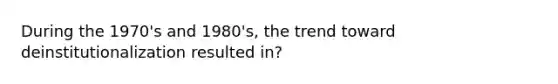 During the 1970's and 1980's, the trend toward deinstitutionalization resulted in?