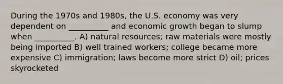 During the 1970s and 1980s, the U.S. economy was very dependent on __________ and economic growth began to slump when __________. A) natural resources; raw materials were mostly being imported B) well trained workers; college became more expensive C) immigration; laws become more strict D) oil; prices skyrocketed