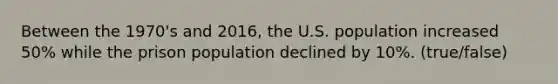 Between the 1970's and 2016, the U.S. population increased 50% while the prison population declined by 10%. (true/false)