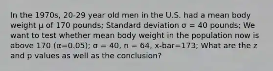 In the 1970s, 20-29 year old men in the U.S. had a mean body weight μ of 170 pounds; Standard deviation σ = 40 pounds; We want to test whether mean body weight in the population now is above 170 (α=0.05); σ = 40, n = 64, x-bar=173; What are the z and p values as well as the conclusion?