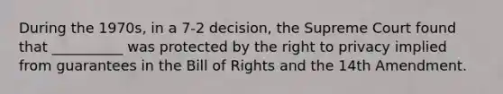 During the 1970s, in a 7-2 decision, the Supreme Court found that __________ was protected by the right to privacy implied from guarantees in the Bill of Rights and the 14th Amendment.