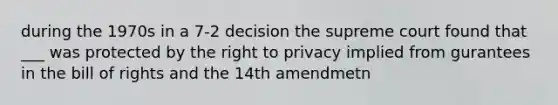 during the 1970s in a 7-2 decision the supreme court found that ___ was protected by the right to privacy implied from gurantees in the bill of rights and the 14th amendmetn