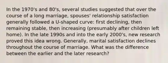 In the 1970's and 80's, several studies suggested that over the course of a long marriage, spouses' relationship satisfaction generally followed a U-shaped curve: first declining, then remaining stable, then increasing (presumably after children left home). In the late 1990s and into the early 2000's, new research proved this idea wrong. Generally, marital satisfaction declines throughout the course of marriage. What was the difference between the earlier and the later research?