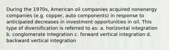 During the 1970s, American oil companies acquired nonenergy companies (e.g. copper, auto components) in response to anticipated decreases in investment opportunities in oil. This type of diversification is referred to as: a. horizontal integration b. conglomerate integration c. forward vertical integration d. backward vertical integration