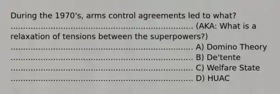 During the 1970's, arms control agreements led to what? ......................................................................... (AKA: What is a relaxation of tensions between the superpowers?) ......................................................................... A) Domino Theory ......................................................................... B) De'tente ......................................................................... C) Welfare State ......................................................................... D) HUAC