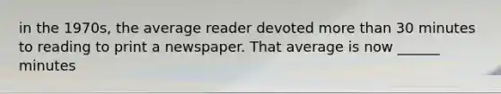 in the 1970s, the average reader devoted more than 30 minutes to reading to print a newspaper. That average is now ______ minutes