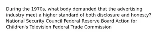 During the 1970s, what body demanded that the advertising industry meet a higher standard of both disclosure and honesty? National Security Council Federal Reserve Board Action for Children's Television Federal Trade Commission