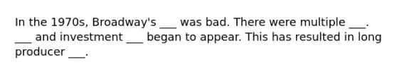 In the 1970s, Broadway's ___ was bad. There were multiple ___. ___ and investment ___ began to appear. This has resulted in long producer ___.