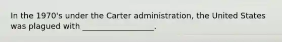 In the 1970's under the Carter administration, the United States was plagued with __________________.