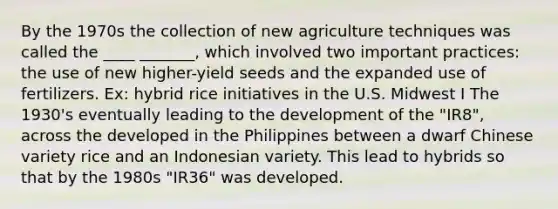 By the 1970s the collection of new agriculture techniques was called the ____ _______, which involved two important practices: the use of new higher-yield seeds and the expanded use of fertilizers. Ex: hybrid rice initiatives in the U.S. Midwest I The 1930's eventually leading to the development of the "IR8", across the developed in the Philippines between a dwarf Chinese variety rice and an Indonesian variety. This lead to hybrids so that by the 1980s "IR36" was developed.