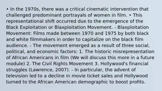 • In the 1970s, there was a critical cinematic intervention that challenged predominant portrayals of women in film. • This representational shift occurred due to the emergence of the Black Exploitation or Blaxploitation Movement. - Blaxploitation Movement: Films made between 1970 and 1975 by both black and white filmmakers in order to capitalize on the black film audience. - The movement emerged as a result of three social, political, and economic factors: 1. The historic misrepresentation of African Americans in film (We will discuss this more in a future module) 2. The Civil Rights Movement 3. Hollywood's financial struggles (Lawrence, 2007). - In particular, the advent of television led to a decline in movie ticket sales and Hollywood turned to the African American demographic to boost profits.