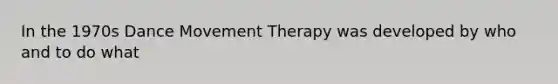 In the 1970s Dance Movement Therapy was developed by who and to do what