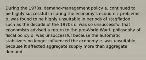 During the 1970s, demand-management policy a. continued to be highly successful in curing the economy's economic problems b. was found to be highly unsuitable in periods of stagflation such as the decade of the 1970s c. was so unsuccessful that economists advised a return to the pre-World War II philosophy of fiscal policy d. was unsuccessful because the automatic stabilizers no longer influenced the economy e. was unsuitable because it affected aggregate supply more than aggregate demand