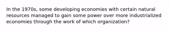 In the 1970s, some developing economies with certain natural resources managed to gain some power over more industrialized economies through the work of which organization?