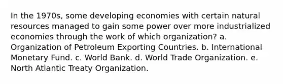 In the 1970s, some developing economies with certain natural resources managed to gain some power over more industrialized economies through the work of which organization? a. Organization of Petroleum Exporting Countries. b. International Monetary Fund. c. World Bank. d. World Trade Organization. e. North Atlantic Treaty Organization.