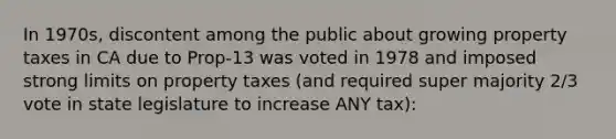 In 1970s, discontent among the public about growing property taxes in CA due to Prop-13 was voted in 1978 and imposed strong limits on property taxes (and required super majority 2/3 vote in state legislature to increase ANY tax):