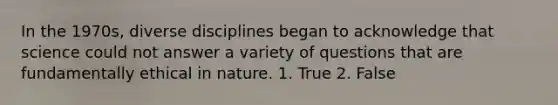 In the 1970s, diverse disciplines began to acknowledge that science could not answer a variety of questions that are fundamentally ethical in nature. 1. True 2. False