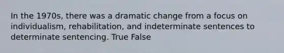 In the 1970s, there was a dramatic change from a focus on individualism, rehabilitation, and indeterminate sentences to determinate sentencing. True False