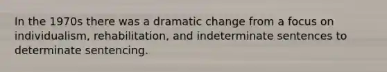 In the 1970s there was a dramatic change from a focus on individualism, rehabilitation, and indeterminate sentences to determinate sentencing.