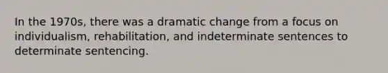 In the 1970s, there was a dramatic change from a focus on individualism, rehabilitation, and indeterminate sentences to determinate sentencing.