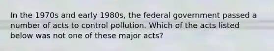 In the 1970s and early 1980s, the federal government passed a number of acts to control pollution. Which of the acts listed below was not one of these major acts?