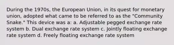 During the 1970s, the European Union, in its quest for monetary union, adopted what came to be referred to as the "Community Snake." This device was a: a. Adjustable pegged exchange rate system b. Dual exchange rate system c. Jointly floating exchange rate system d. Freely floating exchange rate system