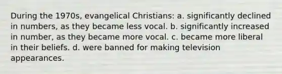 During the 1970s, evangelical Christians: a. significantly declined in numbers, as they became less vocal. b. significantly increased in number, as they became more vocal. c. became more liberal in their beliefs. d. were banned for making television appearances.