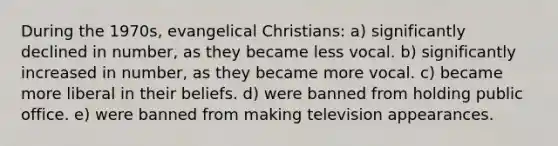 During the 1970s, evangelical Christians: a) significantly declined in number, as they became less vocal. b) significantly increased in number, as they became more vocal. c) became more liberal in their beliefs. d) were banned from holding public office. e) were banned from making television appearances.