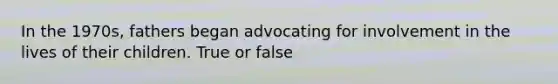 In the 1970s, fathers began advocating for involvement in the lives of their children. True or false