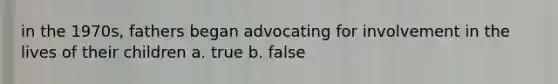 in the 1970s, fathers began advocating for involvement in the lives of their children a. true b. false