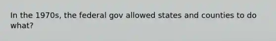 In the 1970s, the federal gov allowed states and counties to do what?