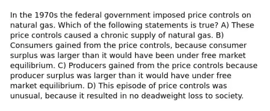 In the 1970s the federal government imposed price controls on natural gas. Which of the following statements is true? A) These price controls caused a chronic supply of natural gas. B) Consumers gained from the price controls, because consumer surplus was larger than it would have been under free market equilibrium. C) Producers gained from the price controls because producer surplus was larger than it would have under free market equilibrium. D) This episode of price controls was unusual, because it resulted in no deadweight loss to society.