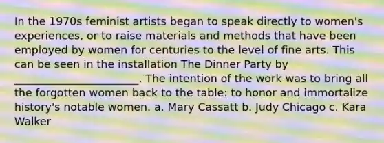 In the 1970s feminist artists began to speak directly to women's experiences, or to raise materials and methods that have been employed by women for centuries to the level of fine arts. This can be seen in the installation The Dinner Party by _______________________. The intention of the work was to bring all the forgotten women back to the table: to honor and immortalize history's notable women. a. Mary Cassatt b. Judy Chicago c. Kara Walker