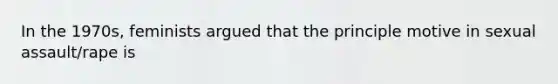 In the 1970s, feminists argued that the principle motive in sexual assault/rape is