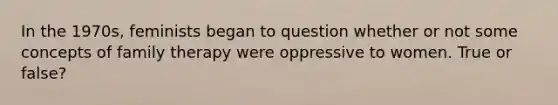 In the 1970s, feminists began to question whether or not some concepts of family therapy were oppressive to women. True or false?