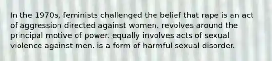 In the 1970s, feminists challenged the belief that rape is an act of aggression directed against women. revolves around the principal motive of power. equally involves acts of sexual violence against men. is a form of harmful sexual disorder.