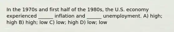 In the 1970s and first half of the 1980s, the U.S. economy experienced ______ inflation and ______ unemployment. A) high; high B) high; low C) low; high D) low; low