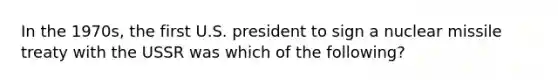 In the 1970s, the first U.S. president to sign a nuclear missile treaty with the USSR was which of the following?