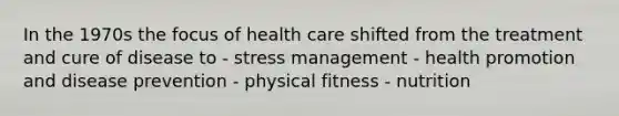 In the 1970s the focus of health care shifted from the treatment and cure of disease to - stress management - health promotion and disease prevention - physical fitness - nutrition