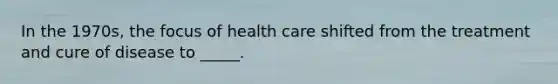 In the 1970s, the focus of health care shifted from the treatment and cure of disease to _____.