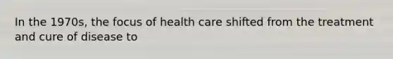 In the 1970s, the focus of health care shifted from the treatment and cure of disease to