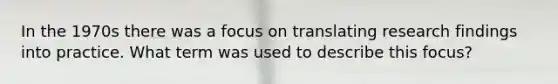 In the 1970s there was a focus on translating research findings into practice. What term was used to describe this focus?