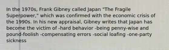 In the 1970s, Frank Gibney called Japan "The Fragile Superpower," which was confirmed with the economic crisis of the 1990s. In his new appraisal, Gibney writes that Japan has become the victim of -hard behavior -being penny-wise and pound-foolish -compensating errors -social loafing -one-party sickness