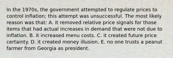 In the 1970s, the government attempted to regulate prices to control inflation; this attempt was unsuccessful. The most likely reason was that: A. it removed relative price signals for those items that had actual increases in demand that were not due to inflation. B. it increased menu costs. C. it created future price certainty. D. it created money illusion. E. no one trusts a peanut farmer from Georgia as president.