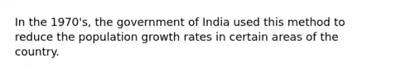 In the 1970's, the government of India used this method to reduce the population growth rates in certain areas of the country.