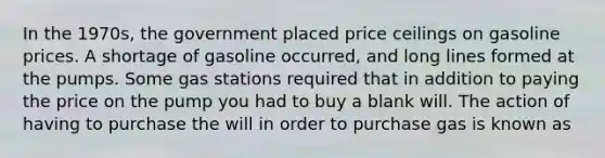 In the 1970s, the government placed price ceilings on gasoline prices. A shortage of gasoline occurred, and long lines formed at the pumps. Some gas stations required that in addition to paying the price on the pump you had to buy a blank will. The action of having to purchase the will in order to purchase gas is known as