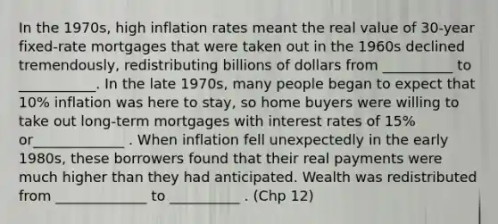 In the 1970s, high inflation rates meant the real value of 30-year fixed-rate mortgages that were taken out in the 1960s declined tremendously, redistributing billions of dollars from __________ to ___________. In the late 1970s, many people began to expect that 10% inflation was here to stay, so home buyers were willing to take out long-term mortgages with interest rates of 15% or_____________ . When inflation fell unexpectedly in the early 1980s, these borrowers found that their real payments were much higher than they had anticipated. Wealth was redistributed from _____________ to __________ . (Chp 12)