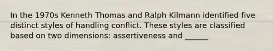 In the 1970s Kenneth Thomas and Ralph Kilmann identified five distinct styles of handling conflict. These styles are classified based on two dimensions: assertiveness and ______