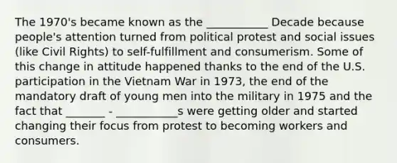 The 1970's became known as the ___________ Decade because people's attention turned from political protest and social issues (like Civil Rights) to self-fulfillment and consumerism. Some of this change in attitude happened thanks to the end of the U.S. participation in the Vietnam War in 1973, the end of the mandatory draft of young men into the military in 1975 and the fact that _______ - ___________s were getting older and started changing their focus from protest to becoming workers and consumers.