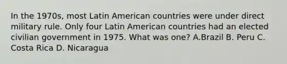 In the 1970s, most Latin American countries were under direct military rule. Only four Latin American countries had an elected civilian government in 1975. What was one? A.Brazil B. Peru C. Costa Rica D. Nicaragua